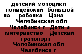 детский мотоцикл! полицейский! большой на  2 ребенка › Цена ­ 3 000 - Челябинская обл., Челябинск г. Дети и материнство » Детский транспорт   . Челябинская обл.,Челябинск г.